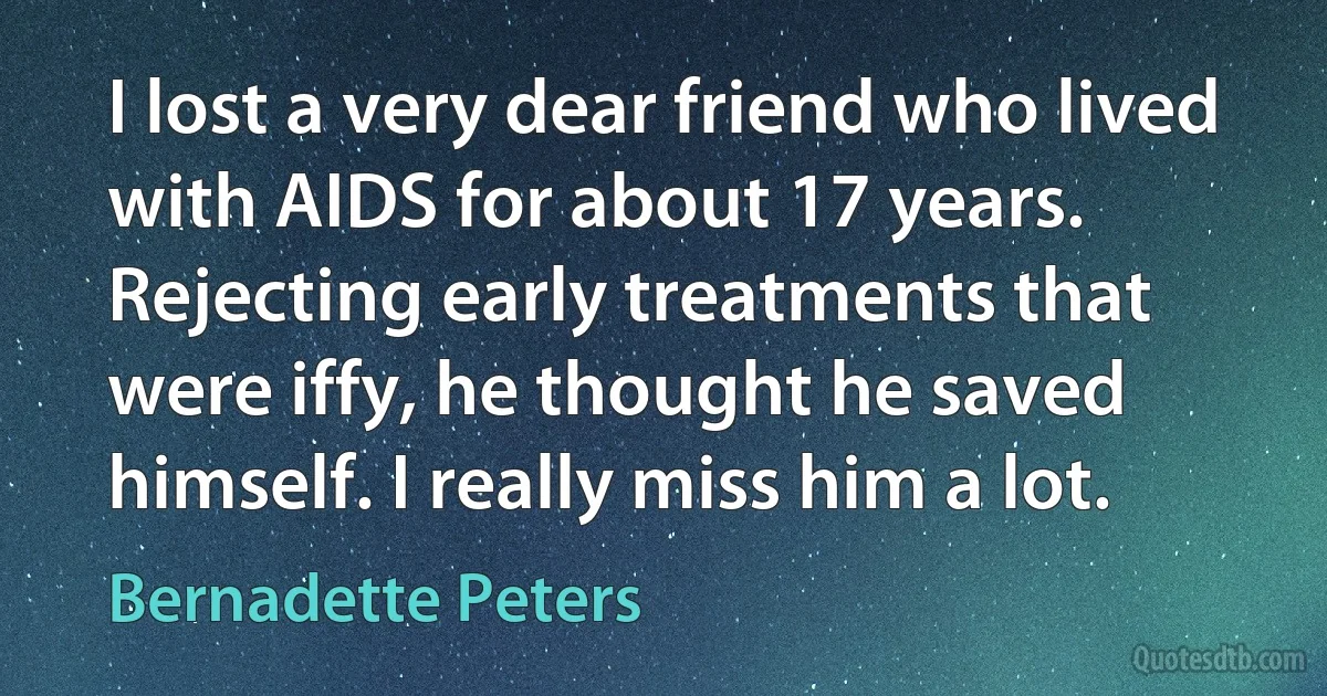 I lost a very dear friend who lived with AIDS for about 17 years. Rejecting early treatments that were iffy, he thought he saved himself. I really miss him a lot. (Bernadette Peters)