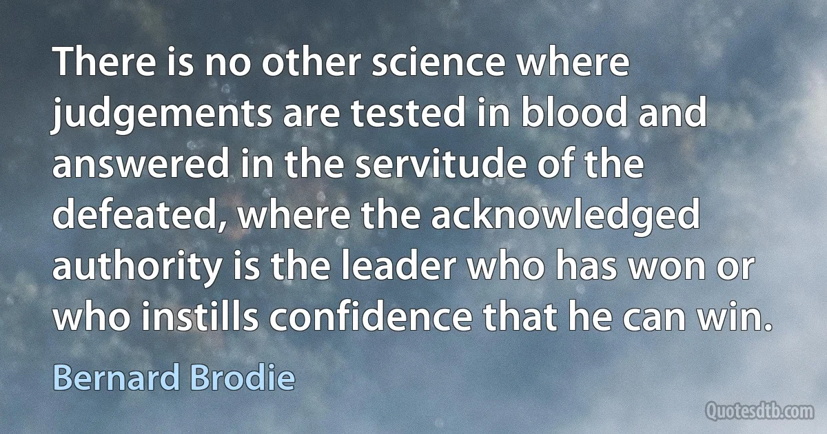 There is no other science where judgements are tested in blood and answered in the servitude of the defeated, where the acknowledged authority is the leader who has won or who instills confidence that he can win. (Bernard Brodie)