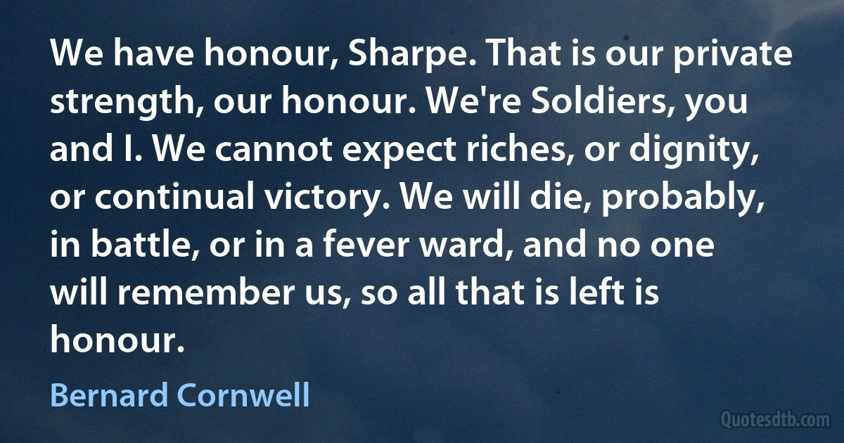 We have honour, Sharpe. That is our private strength, our honour. We're Soldiers, you and I. We cannot expect riches, or dignity, or continual victory. We will die, probably, in battle, or in a fever ward, and no one will remember us, so all that is left is honour. (Bernard Cornwell)