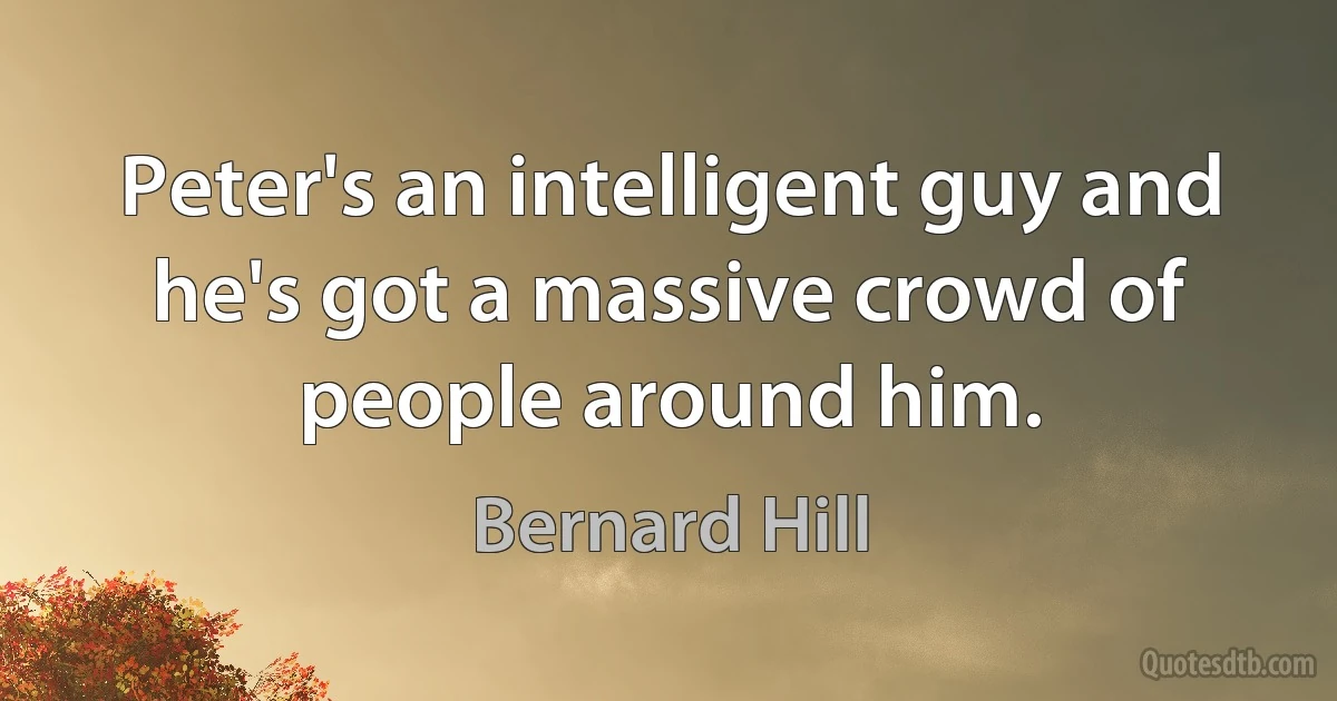 Peter's an intelligent guy and he's got a massive crowd of people around him. (Bernard Hill)