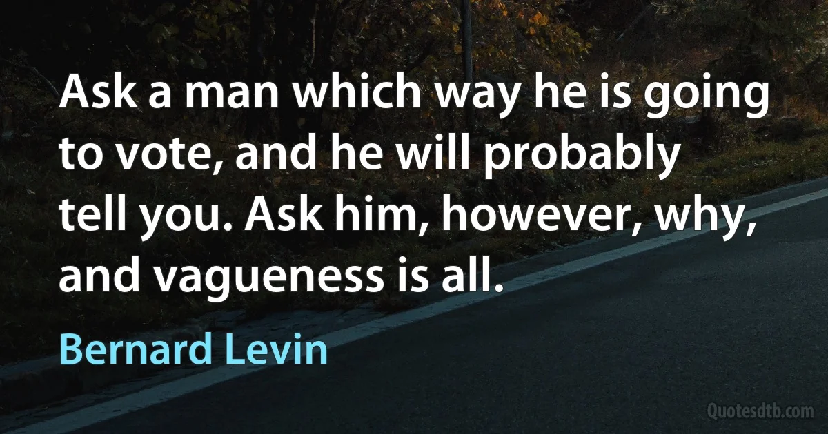 Ask a man which way he is going to vote, and he will probably tell you. Ask him, however, why, and vagueness is all. (Bernard Levin)