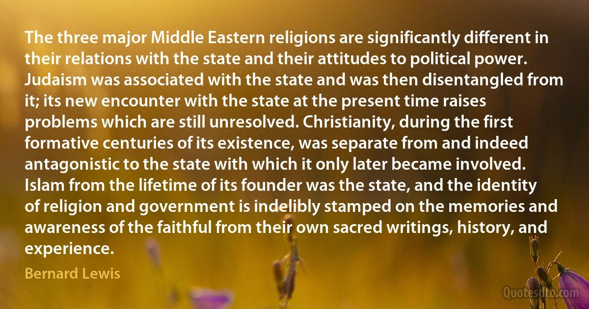 The three major Middle Eastern religions are significantly different in their relations with the state and their attitudes to political power. Judaism was associated with the state and was then disentangled from it; its new encounter with the state at the present time raises problems which are still unresolved. Christianity, during the first formative centuries of its existence, was separate from and indeed antagonistic to the state with which it only later became involved. Islam from the lifetime of its founder was the state, and the identity of religion and government is indelibly stamped on the memories and awareness of the faithful from their own sacred writings, history, and experience. (Bernard Lewis)