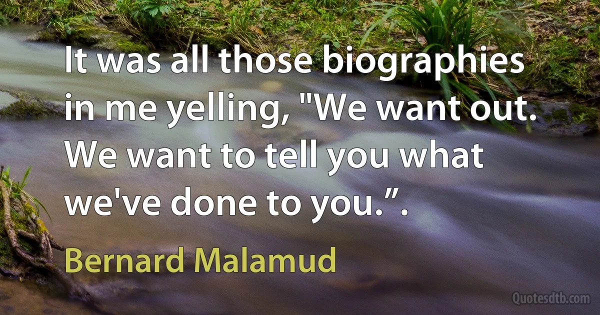 It was all those biographies in me yelling, "We want out. We want to tell you what we've done to you.”. (Bernard Malamud)