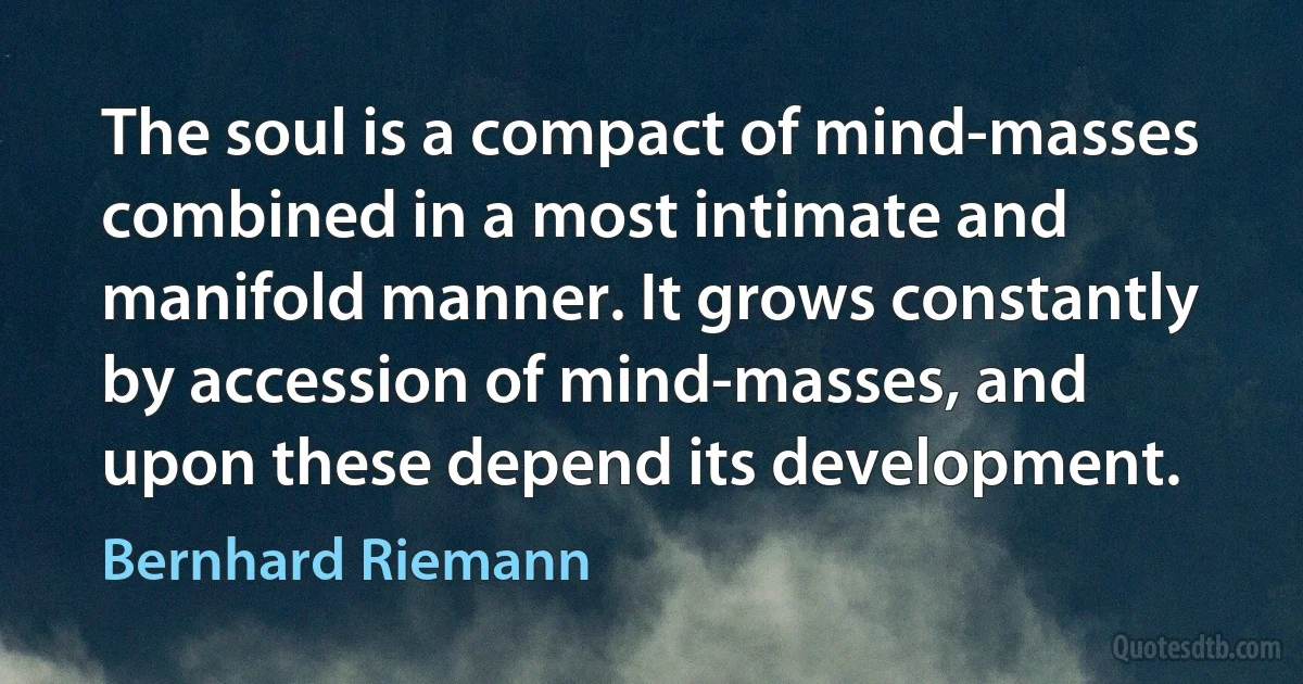 The soul is a compact of mind-masses combined in a most intimate and manifold manner. It grows constantly by accession of mind-masses, and upon these depend its development. (Bernhard Riemann)