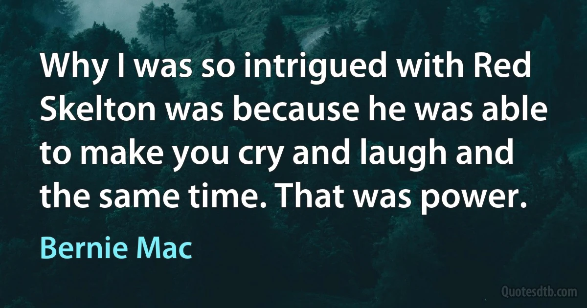 Why I was so intrigued with Red Skelton was because he was able to make you cry and laugh and the same time. That was power. (Bernie Mac)