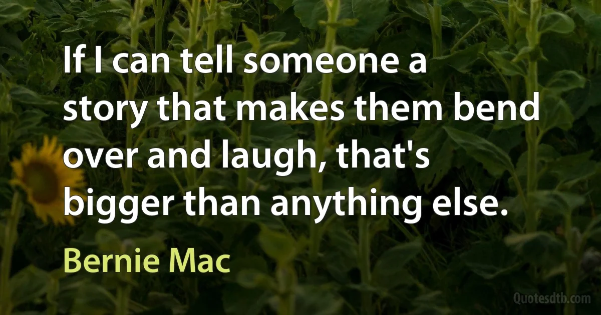 If I can tell someone a story that makes them bend over and laugh, that's bigger than anything else. (Bernie Mac)