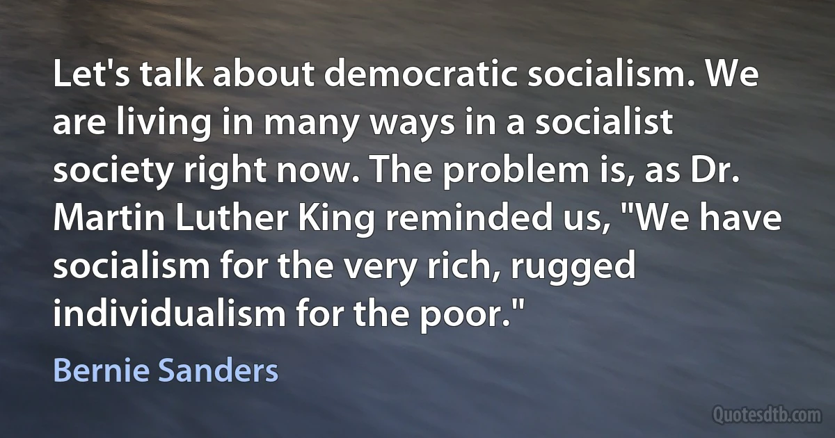 Let's talk about democratic socialism. We are living in many ways in a socialist society right now. The problem is, as Dr. Martin Luther King reminded us, "We have socialism for the very rich, rugged individualism for the poor." (Bernie Sanders)