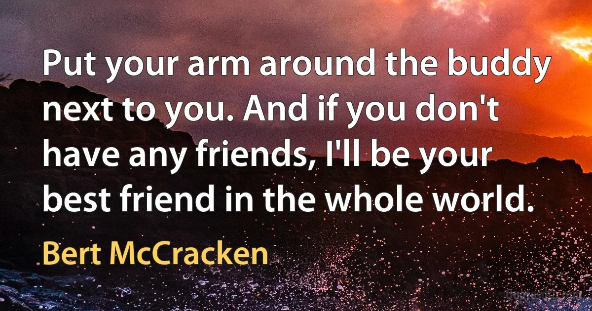 Put your arm around the buddy next to you. And if you don't have any friends, I'll be your best friend in the whole world. (Bert McCracken)