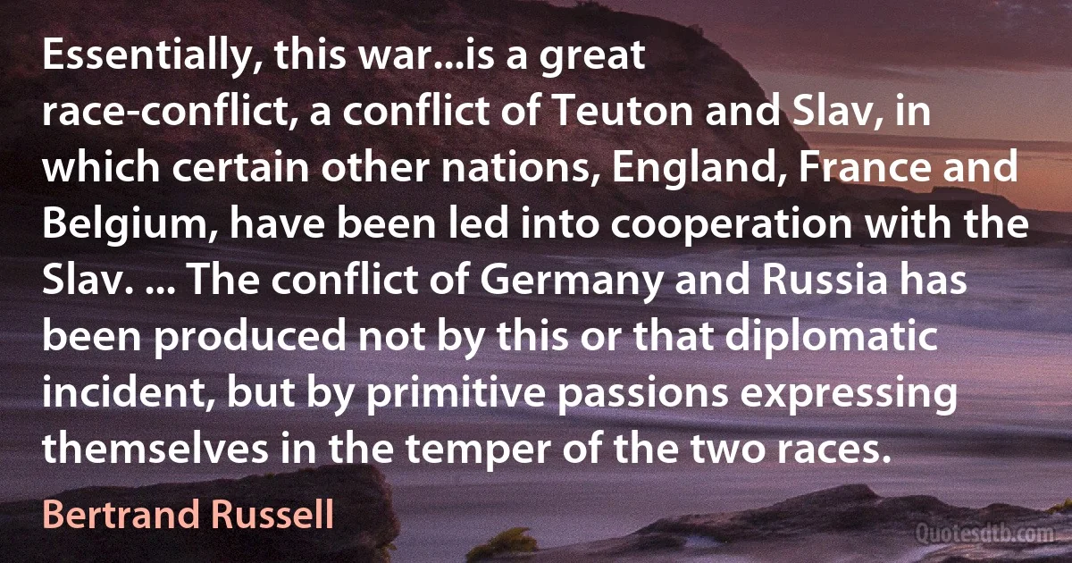 Essentially, this war...is a great race-conflict, a conflict of Teuton and Slav, in which certain other nations, England, France and Belgium, have been led into cooperation with the Slav. ... The conflict of Germany and Russia has been produced not by this or that diplomatic incident, but by primitive passions expressing themselves in the temper of the two races. (Bertrand Russell)