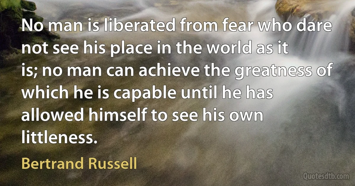 No man is liberated from fear who dare not see his place in the world as it is; no man can achieve the greatness of which he is capable until he has allowed himself to see his own littleness. (Bertrand Russell)