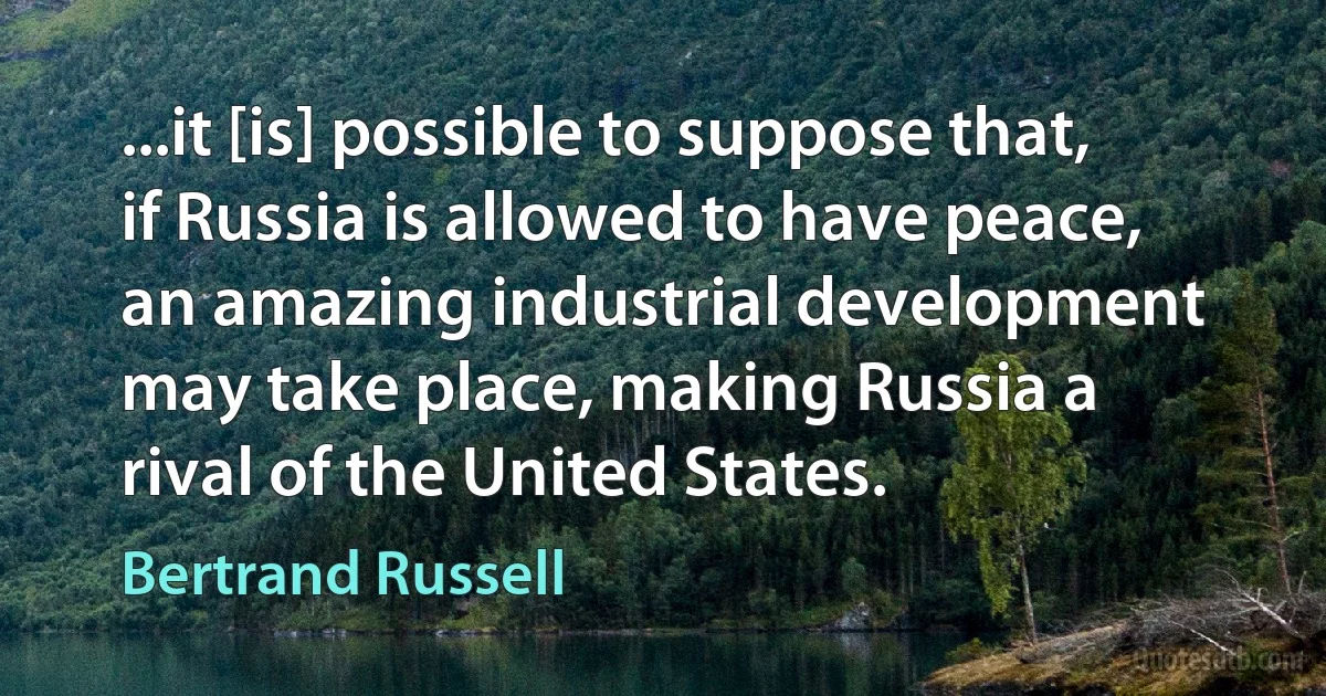 ...it [is] possible to suppose that, if Russia is allowed to have peace, an amazing industrial development may take place, making Russia a rival of the United States. (Bertrand Russell)