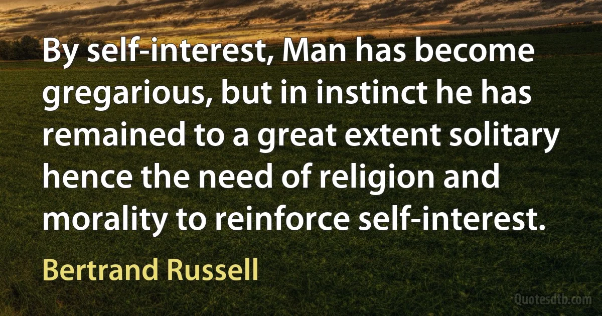 By self-interest, Man has become gregarious, but in instinct he has remained to a great extent solitary hence the need of religion and morality to reinforce self-interest. (Bertrand Russell)