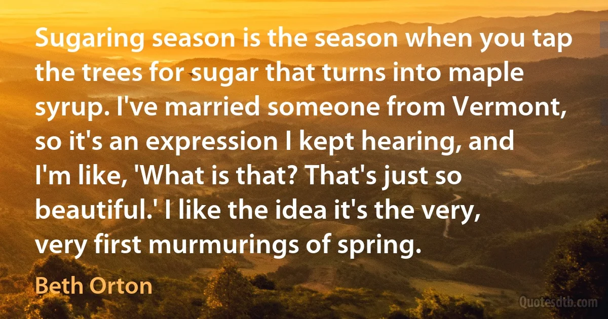 Sugaring season is the season when you tap the trees for sugar that turns into maple syrup. I've married someone from Vermont, so it's an expression I kept hearing, and I'm like, 'What is that? That's just so beautiful.' I like the idea it's the very, very first murmurings of spring. (Beth Orton)