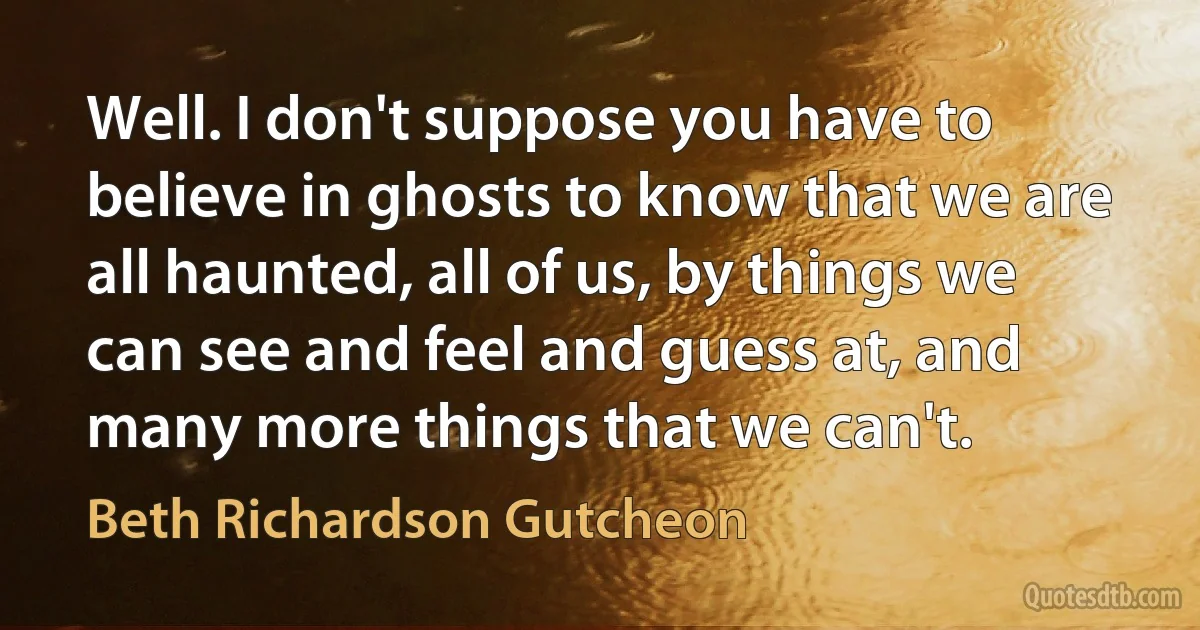 Well. I don't suppose you have to believe in ghosts to know that we are all haunted, all of us, by things we can see and feel and guess at, and many more things that we can't. (Beth Richardson Gutcheon)