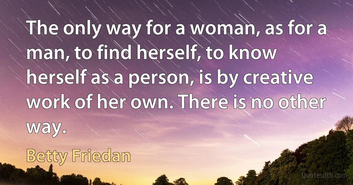 The only way for a woman, as for a man, to find herself, to know herself as a person, is by creative work of her own. There is no other way. (Betty Friedan)