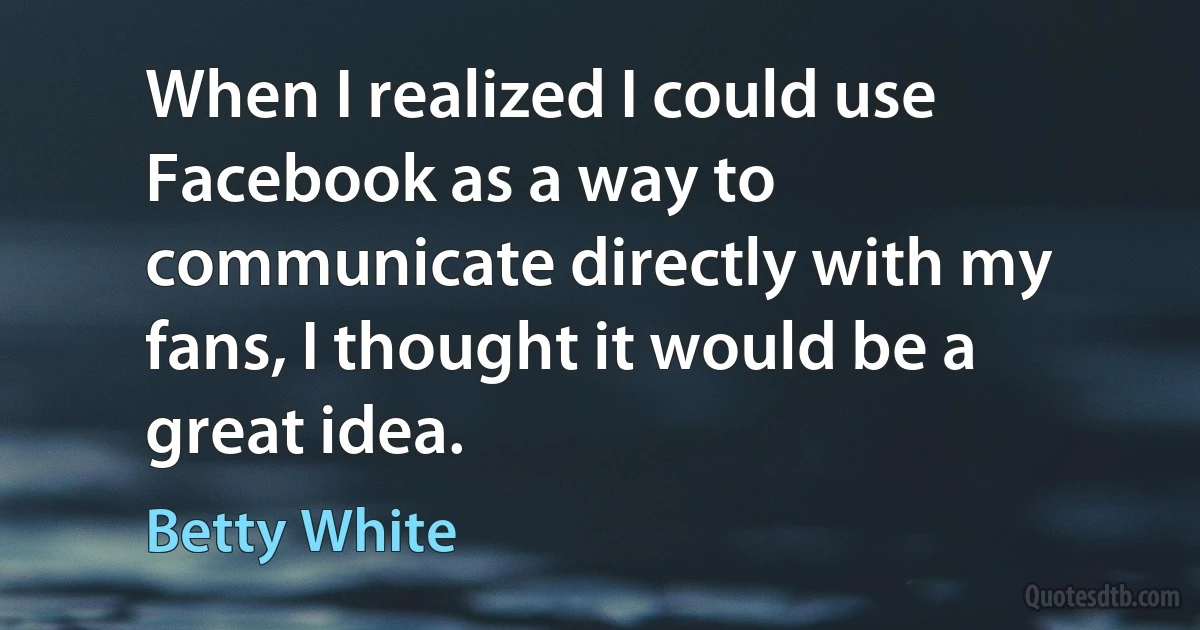 When I realized I could use Facebook as a way to communicate directly with my fans, I thought it would be a great idea. (Betty White)