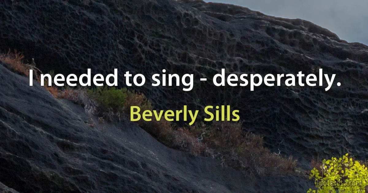 I needed to sing - desperately. (Beverly Sills)