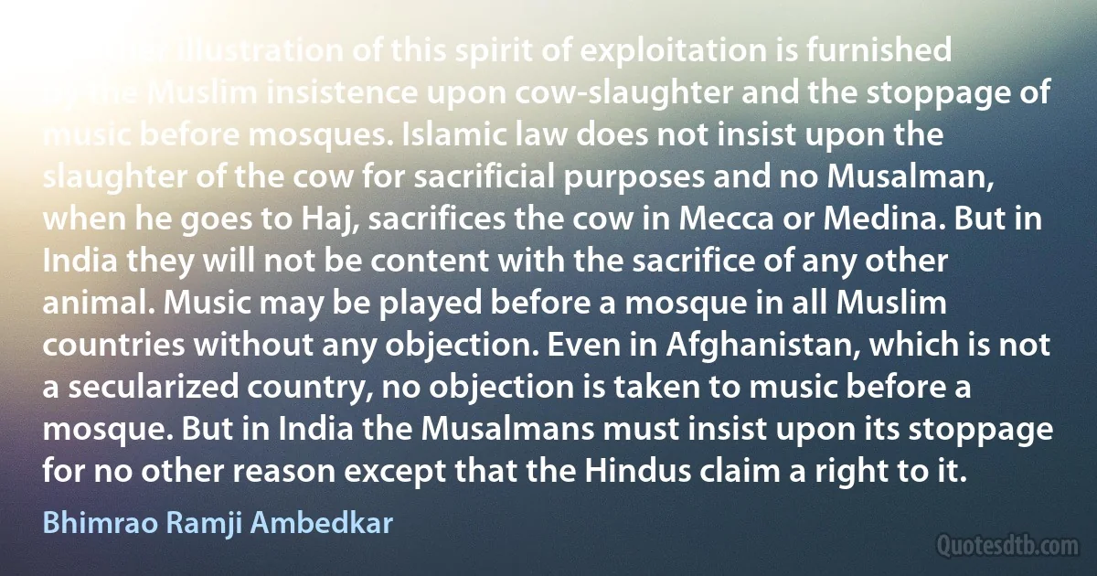 Another illustration of this spirit of exploitation is furnished by the Muslim insistence upon cow-slaughter and the stoppage of music before mosques. Islamic law does not insist upon the slaughter of the cow for sacrificial purposes and no Musalman, when he goes to Haj, sacrifices the cow in Mecca or Medina. But in India they will not be content with the sacrifice of any other animal. Music may be played before a mosque in all Muslim countries without any objection. Even in Afghanistan, which is not a secularized country, no objection is taken to music before a mosque. But in India the Musalmans must insist upon its stoppage for no other reason except that the Hindus claim a right to it. (Bhimrao Ramji Ambedkar)