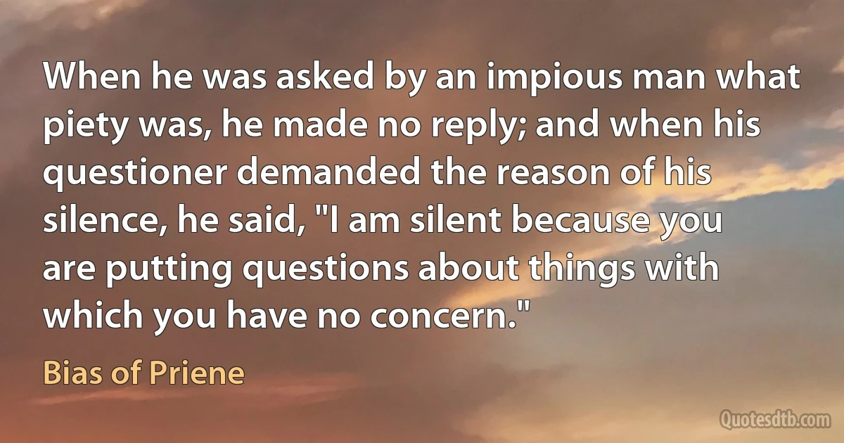 When he was asked by an impious man what piety was, he made no reply; and when his questioner demanded the reason of his silence, he said, "I am silent because you are putting questions about things with which you have no concern." (Bias of Priene)