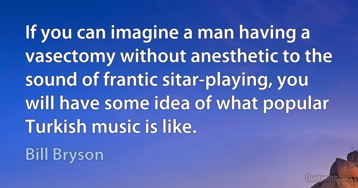 If you can imagine a man having a vasectomy without anesthetic to the sound of frantic sitar-playing, you will have some idea of what popular Turkish music is like. (Bill Bryson)