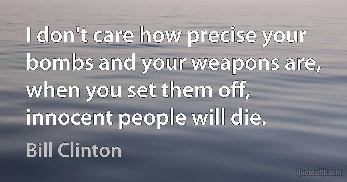 I don't care how precise your bombs and your weapons are, when you set them off, innocent people will die. (Bill Clinton)