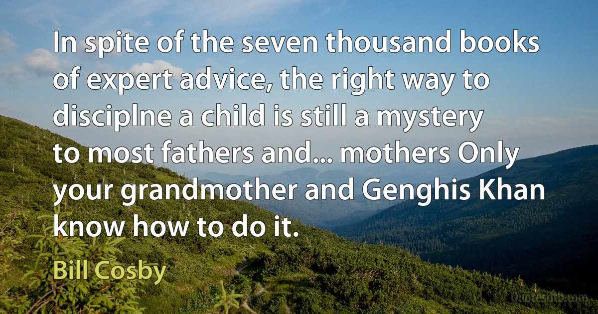 In spite of the seven thousand books of expert advice, the right way to disciplne a child is still a mystery to most fathers and... mothers Only your grandmother and Genghis Khan know how to do it. (Bill Cosby)