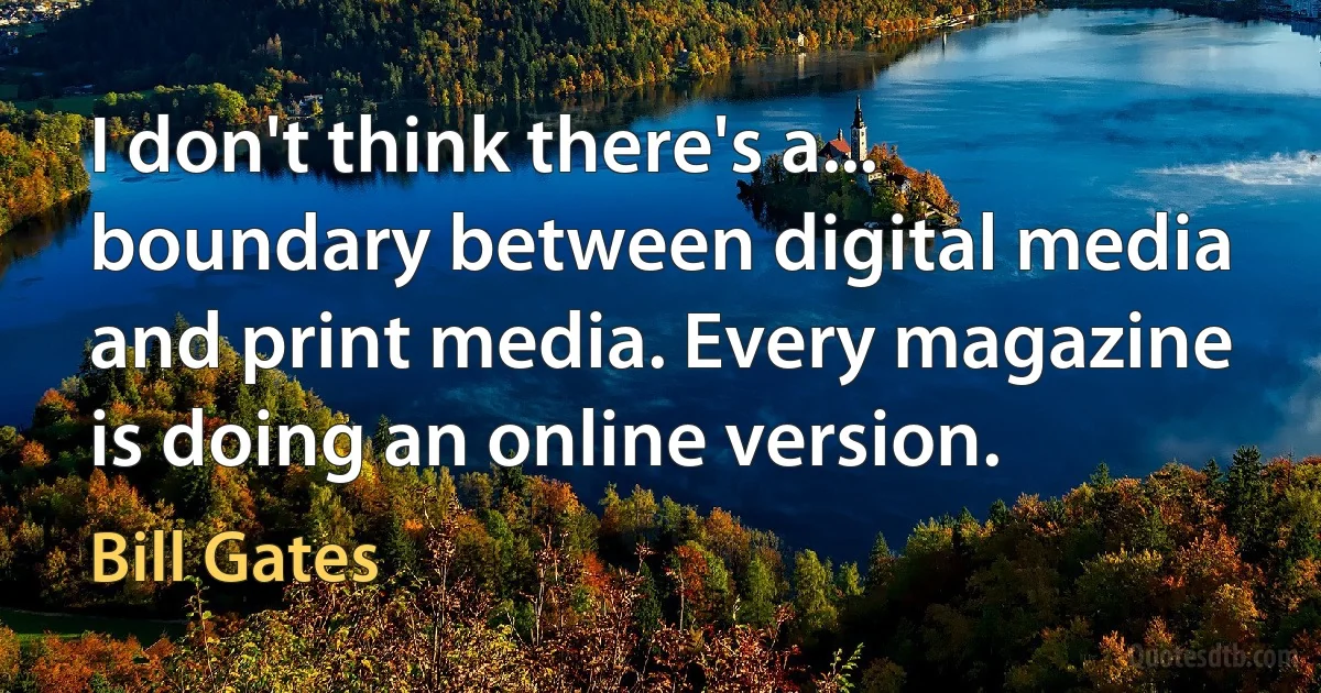 I don't think there's a... boundary between digital media and print media. Every magazine is doing an online version. (Bill Gates)