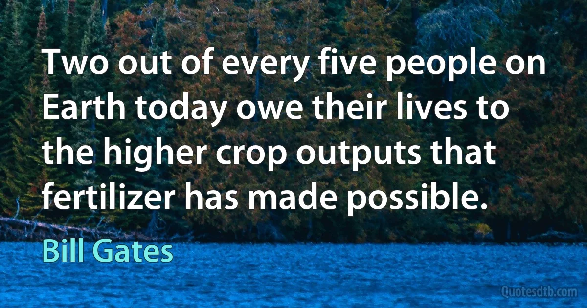 Two out of every five people on Earth today owe their lives to the higher crop outputs that fertilizer has made possible. (Bill Gates)