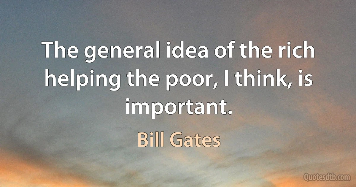 The general idea of the rich helping the poor, I think, is important. (Bill Gates)