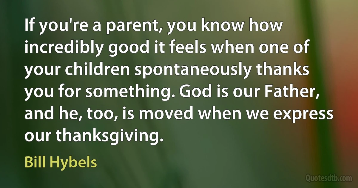 If you're a parent, you know how incredibly good it feels when one of your children spontaneously thanks you for something. God is our Father, and he, too, is moved when we express our thanksgiving. (Bill Hybels)