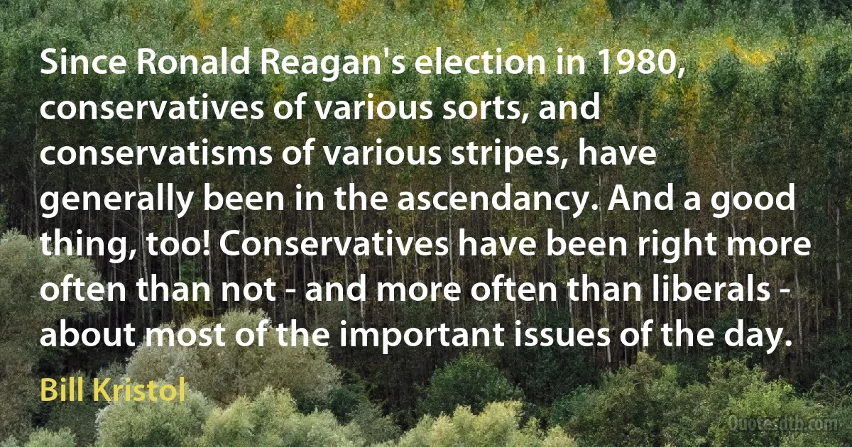 Since Ronald Reagan's election in 1980, conservatives of various sorts, and conservatisms of various stripes, have generally been in the ascendancy. And a good thing, too! Conservatives have been right more often than not - and more often than liberals - about most of the important issues of the day. (Bill Kristol)