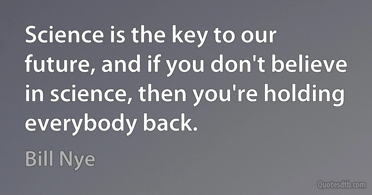 Science is the key to our future, and if you don't believe in science, then you're holding everybody back. (Bill Nye)