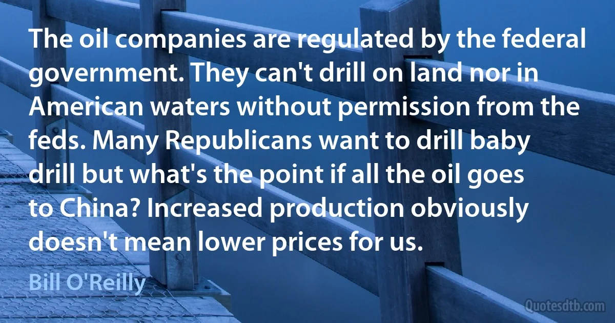 The oil companies are regulated by the federal government. They can't drill on land nor in American waters without permission from the feds. Many Republicans want to drill baby drill but what's the point if all the oil goes to China? Increased production obviously doesn't mean lower prices for us. (Bill O'Reilly)