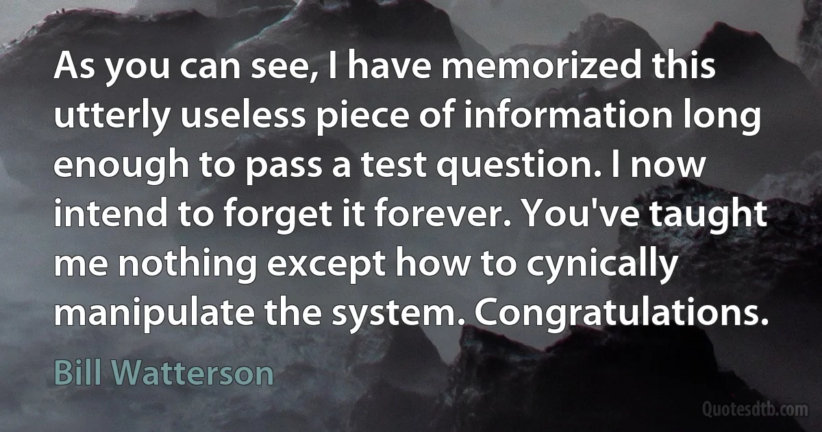 As you can see, I have memorized this utterly useless piece of information long enough to pass a test question. I now intend to forget it forever. You've taught me nothing except how to cynically manipulate the system. Congratulations. (Bill Watterson)