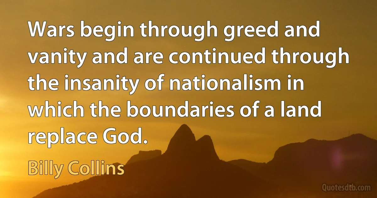 Wars begin through greed and vanity and are continued through the insanity of nationalism in which the boundaries of a land replace God. (Billy Collins)