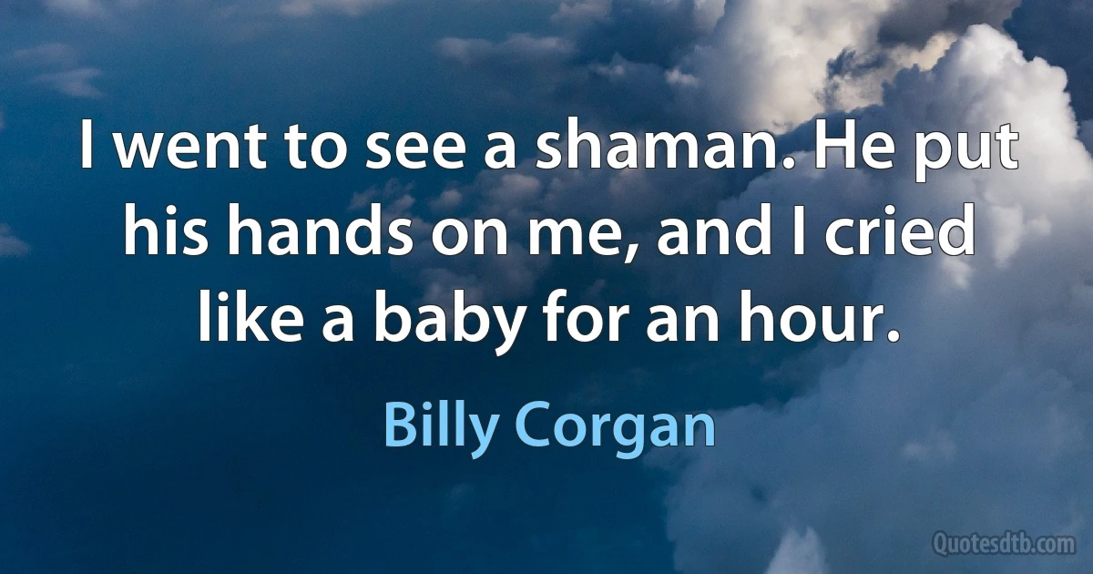 I went to see a shaman. He put his hands on me, and I cried like a baby for an hour. (Billy Corgan)