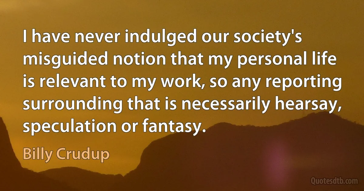 I have never indulged our society's misguided notion that my personal life is relevant to my work, so any reporting surrounding that is necessarily hearsay, speculation or fantasy. (Billy Crudup)