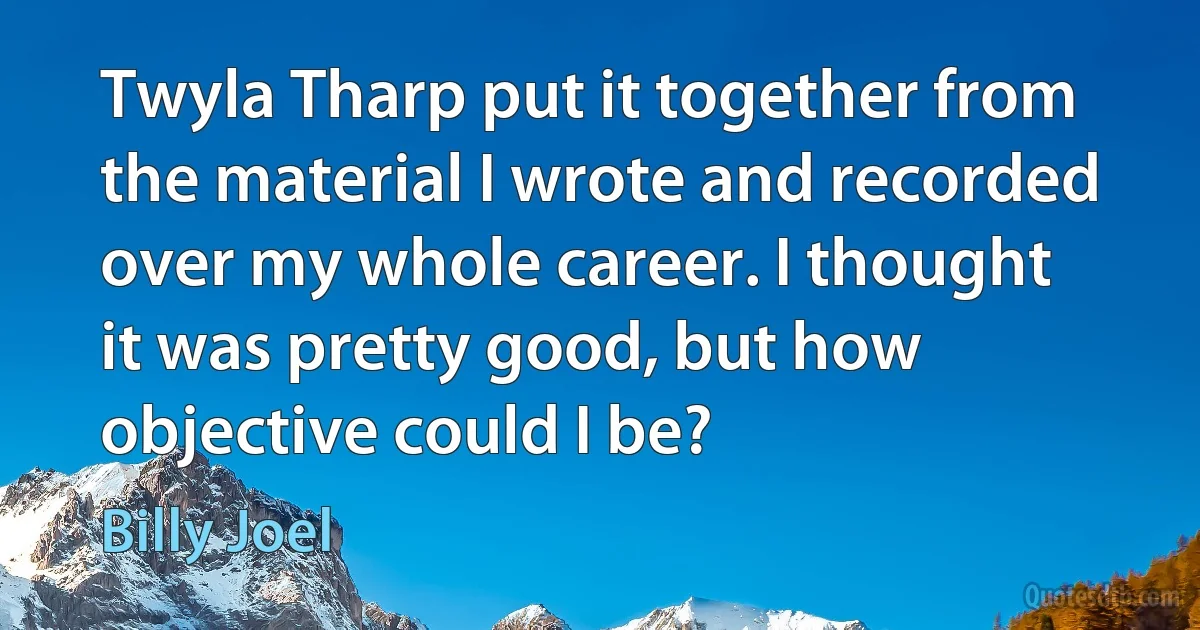 Twyla Tharp put it together from the material I wrote and recorded over my whole career. I thought it was pretty good, but how objective could I be? (Billy Joel)