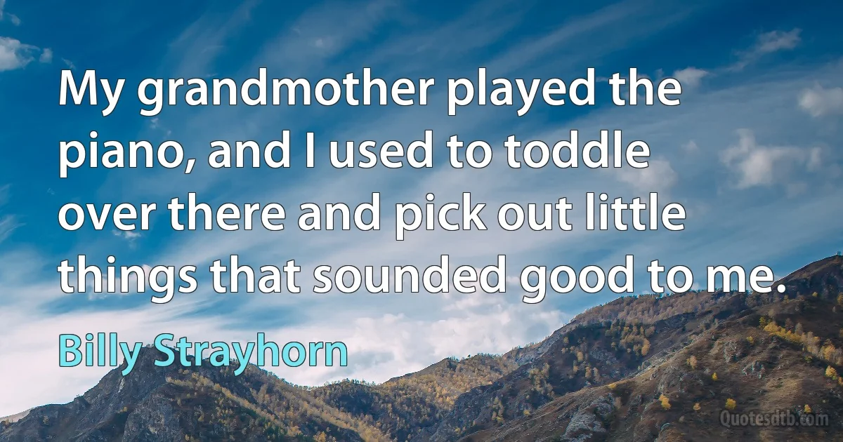 My grandmother played the piano, and I used to toddle over there and pick out little things that sounded good to me. (Billy Strayhorn)