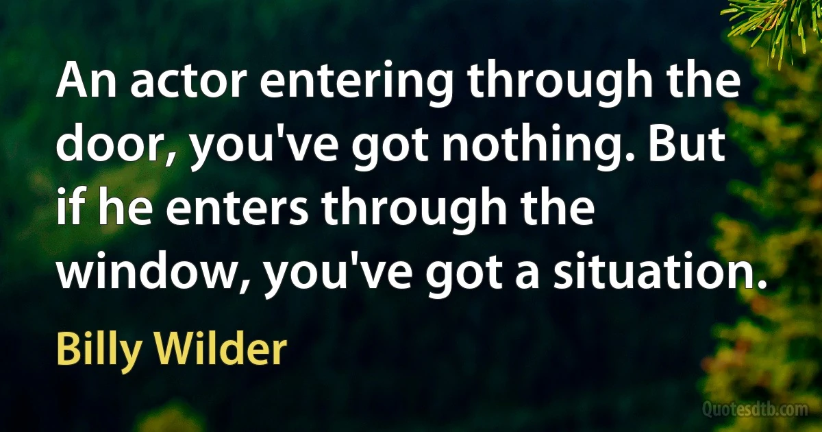 An actor entering through the door, you've got nothing. But if he enters through the window, you've got a situation. (Billy Wilder)