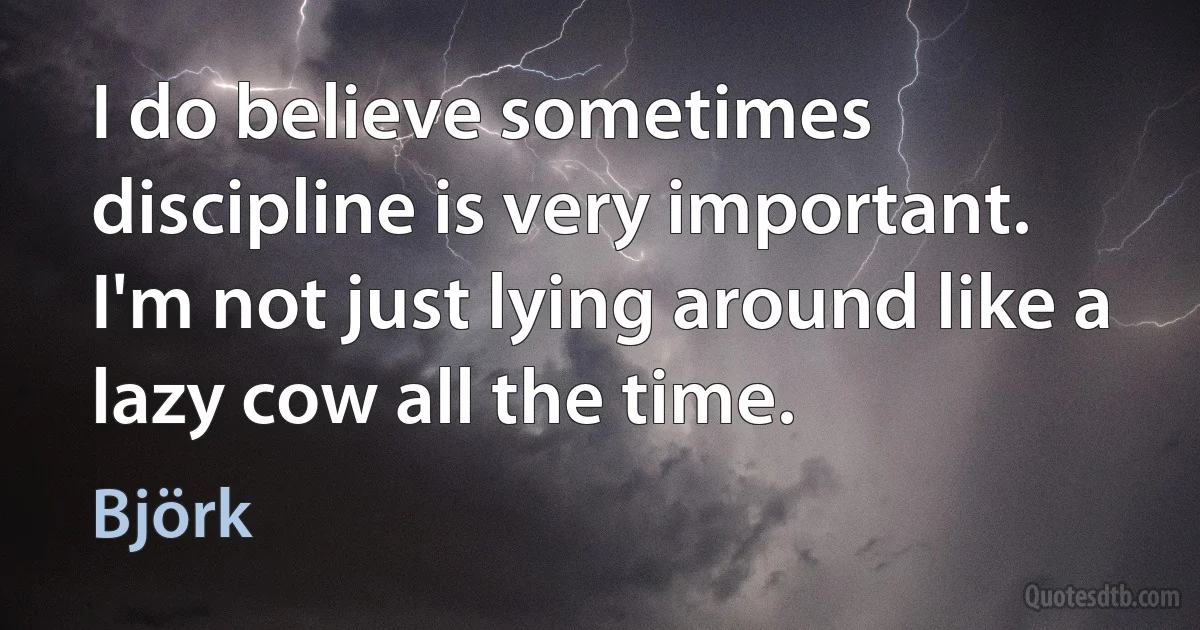 I do believe sometimes discipline is very important. I'm not just lying around like a lazy cow all the time. (Björk)