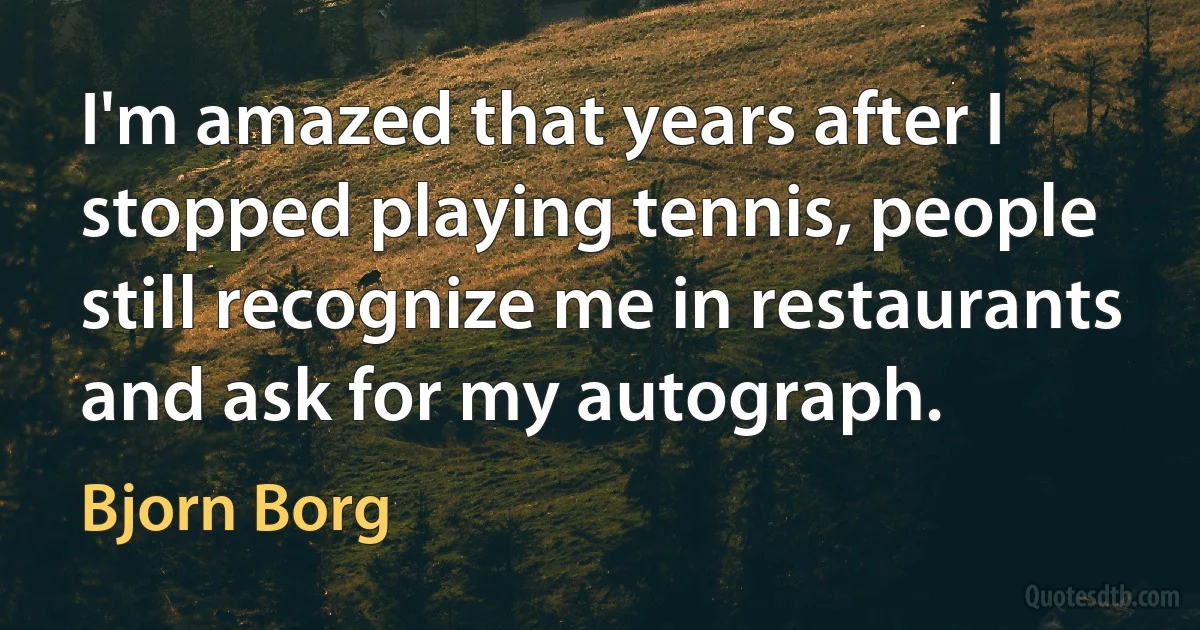 I'm amazed that years after I stopped playing tennis, people still recognize me in restaurants and ask for my autograph. (Bjorn Borg)