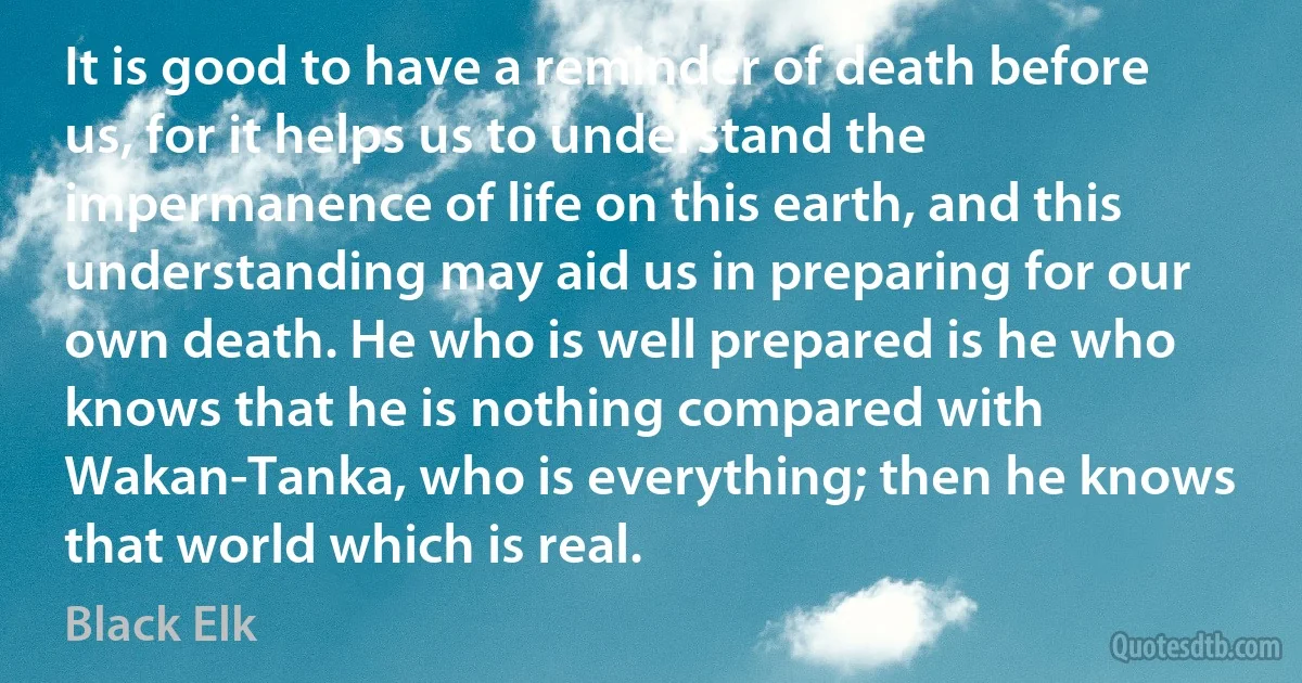 It is good to have a reminder of death before us, for it helps us to understand the impermanence of life on this earth, and this understanding may aid us in preparing for our own death. He who is well prepared is he who knows that he is nothing compared with Wakan-Tanka, who is everything; then he knows that world which is real. (Black Elk)