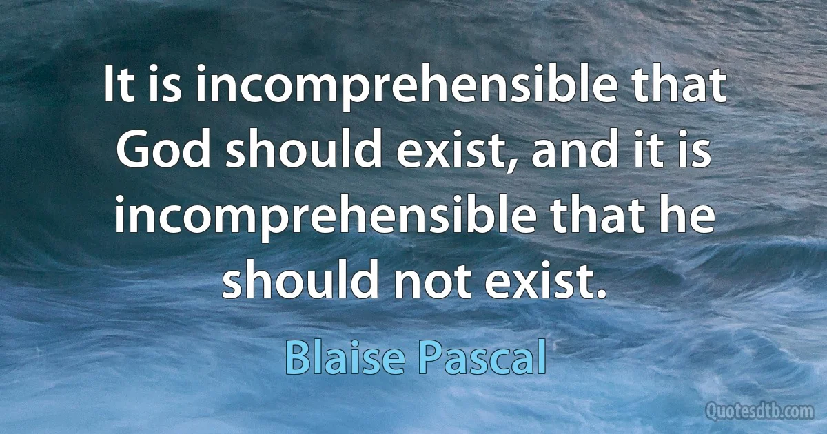 It is incomprehensible that God should exist, and it is incomprehensible that he should not exist. (Blaise Pascal)