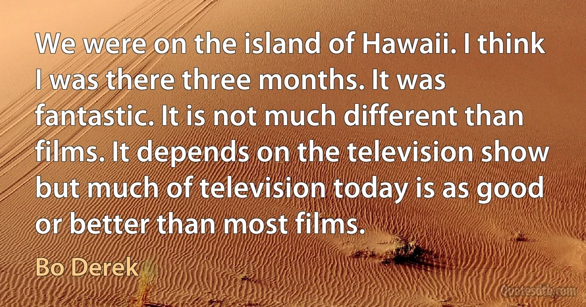 We were on the island of Hawaii. I think I was there three months. It was fantastic. It is not much different than films. It depends on the television show but much of television today is as good or better than most films. (Bo Derek)