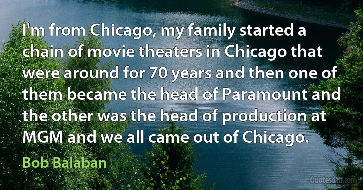 I'm from Chicago, my family started a chain of movie theaters in Chicago that were around for 70 years and then one of them became the head of Paramount and the other was the head of production at MGM and we all came out of Chicago. (Bob Balaban)