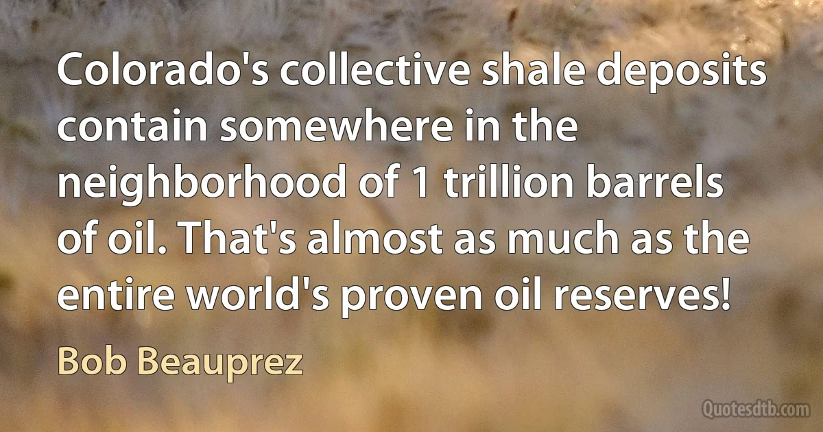 Colorado's collective shale deposits contain somewhere in the neighborhood of 1 trillion barrels of oil. That's almost as much as the entire world's proven oil reserves! (Bob Beauprez)