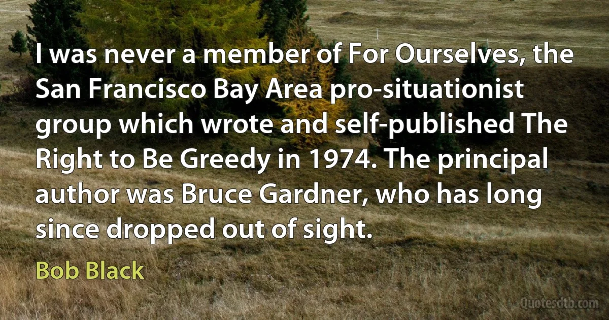 I was never a member of For Ourselves, the San Francisco Bay Area pro-situationist group which wrote and self-published The Right to Be Greedy in 1974. The principal author was Bruce Gardner, who has long since dropped out of sight. (Bob Black)