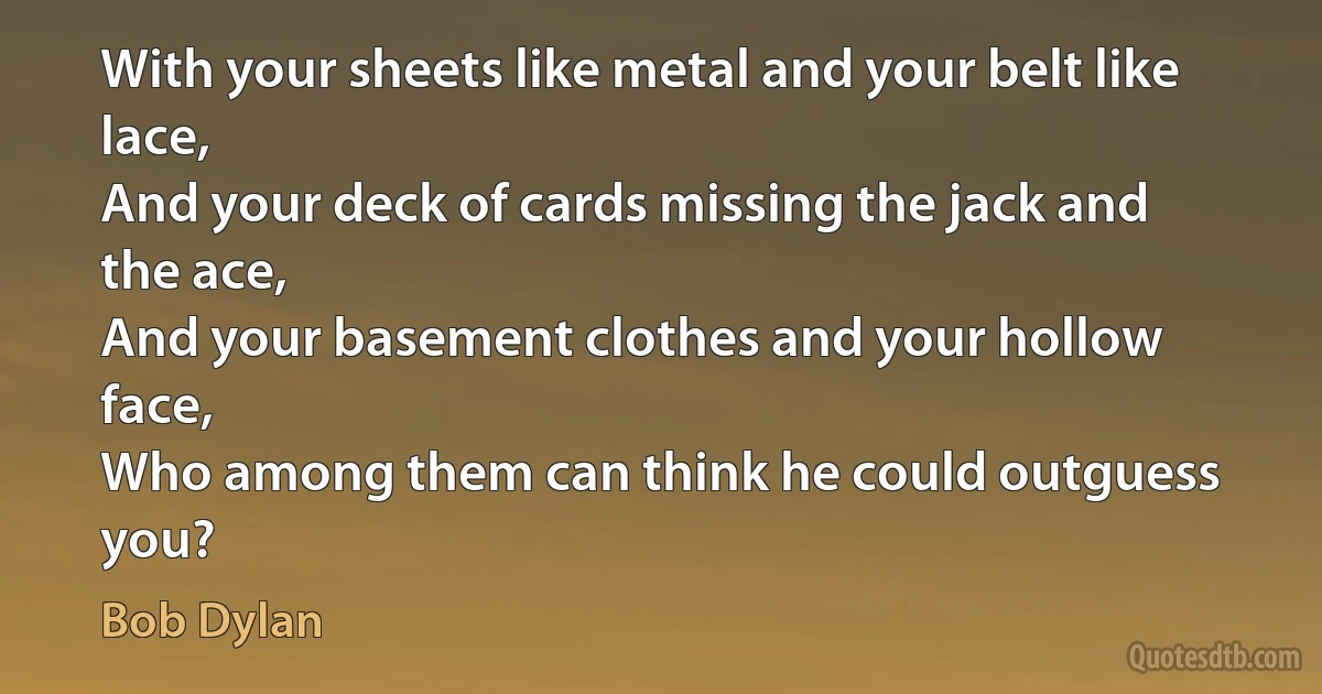 With your sheets like metal and your belt like lace,
And your deck of cards missing the jack and the ace,
And your basement clothes and your hollow face,
Who among them can think he could outguess you? (Bob Dylan)