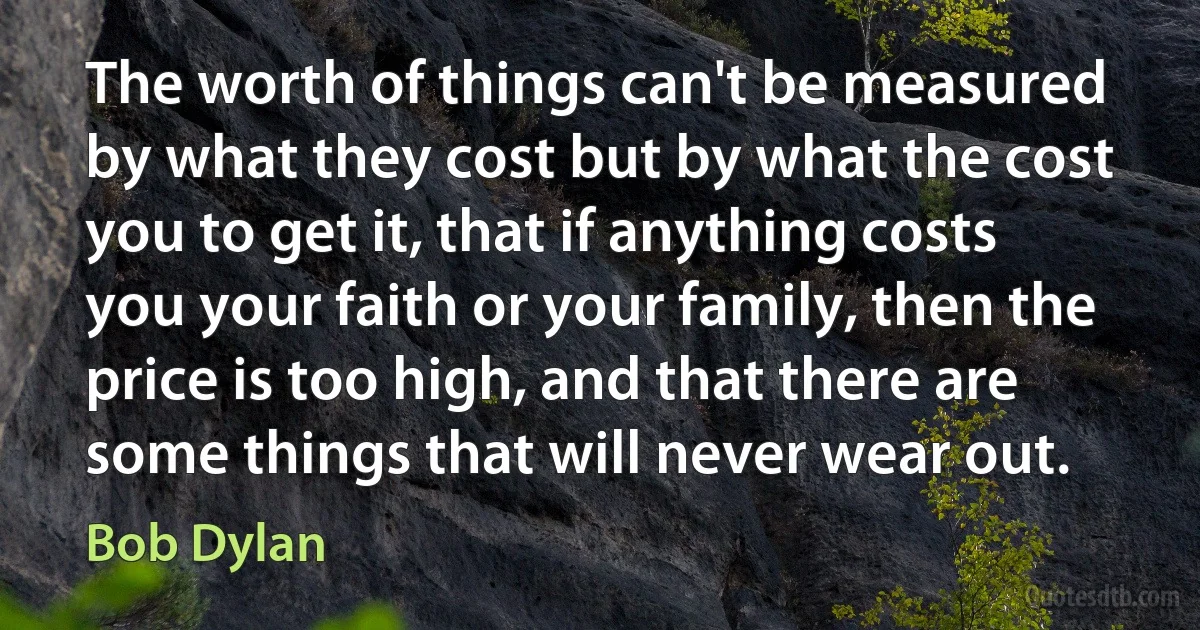 The worth of things can't be measured by what they cost but by what the cost you to get it, that if anything costs you your faith or your family, then the price is too high, and that there are some things that will never wear out. (Bob Dylan)